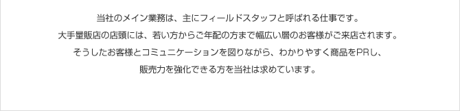 ���Ђ̃��C���Ɩ��́A��Ƀt�B�[���h�X�^�b�t�ƌĂ΂��d���ł��B���ʔ̓X�̓X���ɂ́A�Ⴂ�����炲�N�z�̕��܂ŕ��L���w�̂��q�l�������X����܂��B�����������q�l�ƃR�~���j�P�[�V������}��Ȃ���A�킩��₷�����i��PR���A�̔��͂������ł�����𓖎Ђ͋��߂Ă��܂��B